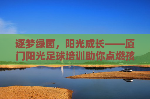 逐梦绿茵,阳光成长——厦门阳光足球培训助你点燃孩子运动梦想