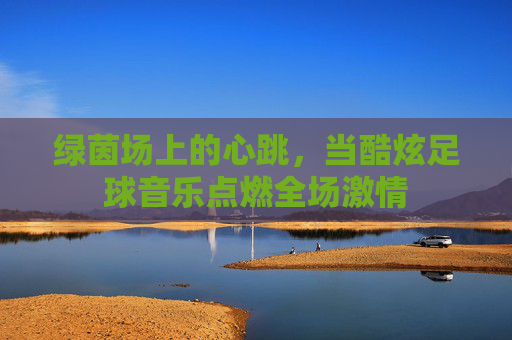 绿茵场上的心跳，当酷炫足球音乐点燃全场激情