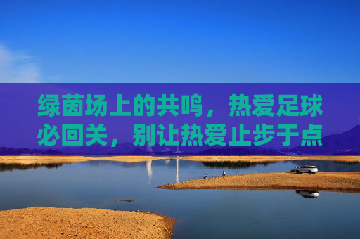 绿茵场上的共鸣,热爱足球必回关,别让热爱止步于点赞