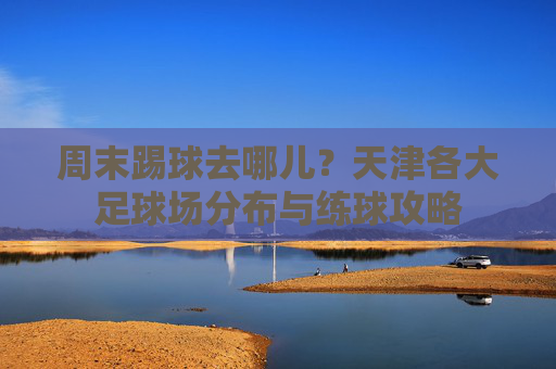 周末踢球去哪儿?天津各大足球场分布与练球攻略