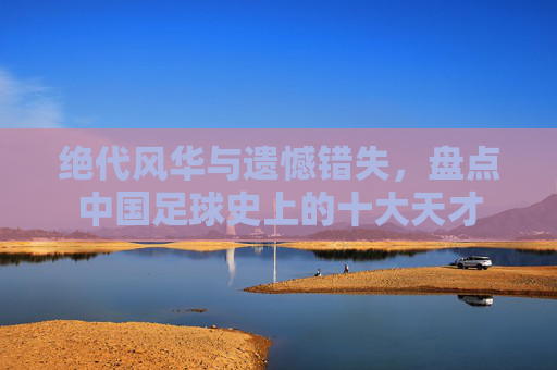 绝代风华与遗憾错失,盘点中国足球史上的十大天才
