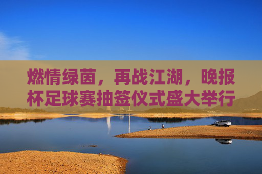 燃情绿茵，再战江湖，晚报杯足球赛抽签仪式盛大举行