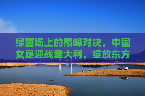 绿茵场上的巅峰对决，中国女足迎战意大利，绽放东方玫瑰