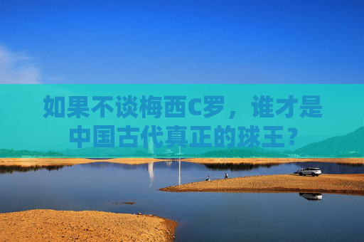 如果不谈梅西C罗,谁才是中国古代真正的球王?