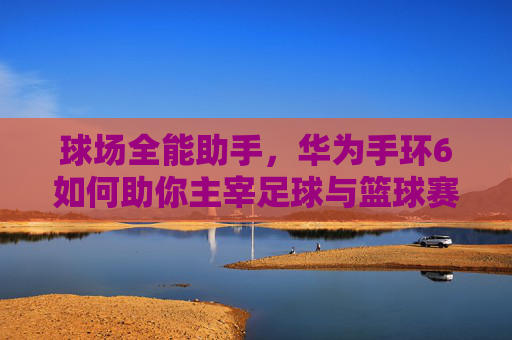 球场全能助手，华为手环6如何助你主宰足球与篮球赛场
