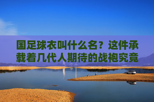 国足球衣叫什么名？这件承载着几代人期待的战袍究竟有何深意？