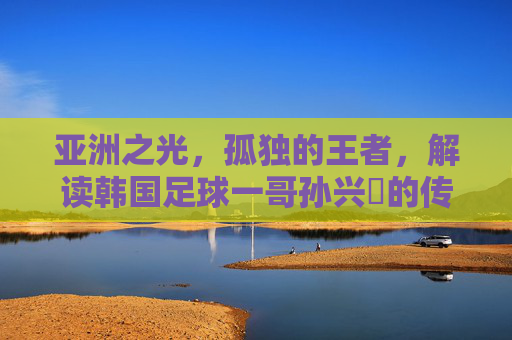 亚洲之光，孤独的王者，解读韩国足球一哥孙兴慜的传奇之路