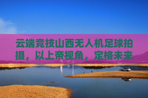 云端竞技山西无人机足球拍摄,以上帝视角,定格未来体育的每一次碰撞