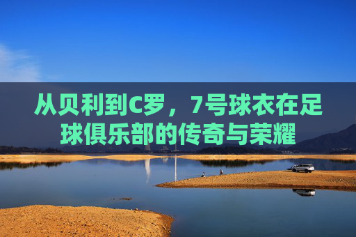 从贝利到C罗，7号球衣在足球俱乐部的传奇与荣耀