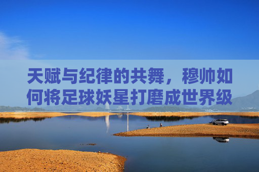 天赋与纪律的共舞，穆帅如何将足球妖星打磨成世界级巨星的独家教学课