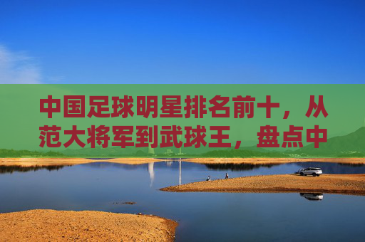中国足球明星排名前十,从范大将军到武球王,盘点中国足坛的传奇身影