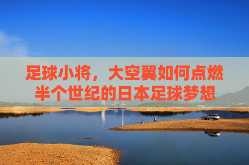 足球小将，大空翼如何点燃半个世纪的日本足球梦想