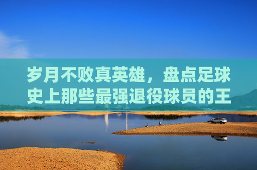 岁月不败真英雄，盘点足球史上那些最强退役球员的王者归来
