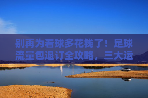 别再为看球多花钱了！足球流量包退订全攻略，三大运营商方法汇总