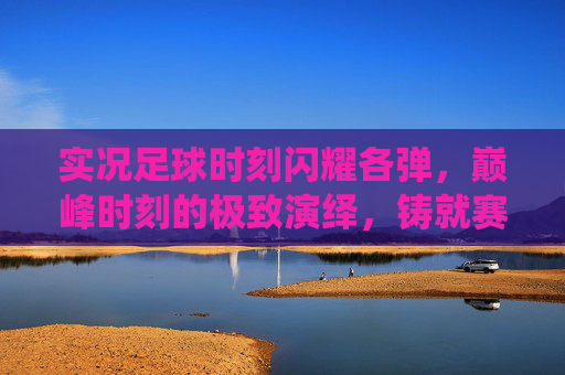 实况足球时刻闪耀各弹，巅峰时刻的极致演绎，铸就赛场传奇