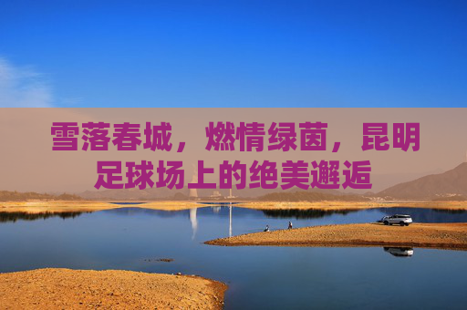 雪落春城，燃情绿茵，昆明足球场上的绝美邂逅