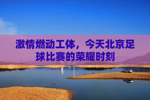 激情燃动工体，今天北京足球比赛的荣耀时刻