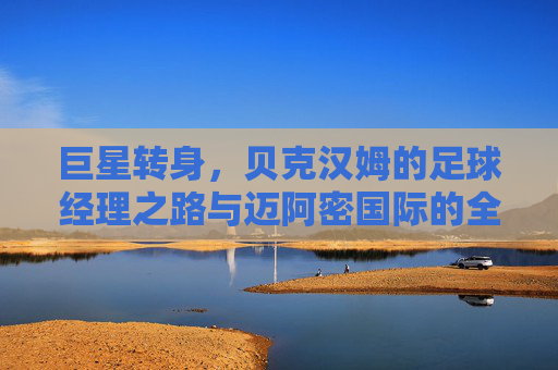 巨星转身,贝克汉姆的足球经理之路与迈阿密国际的全球野心