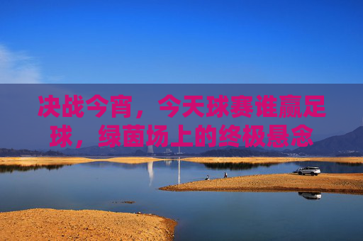 决战今宵，今天球赛谁赢足球，绿茵场上的终极悬念