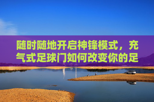 随时随地开启神锋模式,充气式足球门如何改变你的足球生活