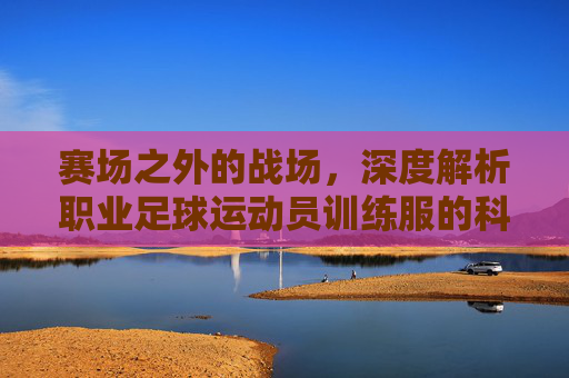 赛场之外的战场，深度解析职业足球运动员训练服的科技与美学