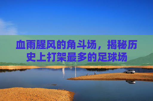 血雨腥风的角斗场,揭秘历史上打架最多的足球场