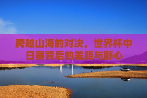 跨越山海的对决，世界杯中日赛背后的差距与野心