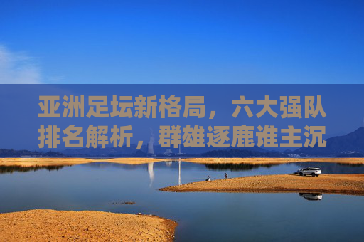 亚洲足坛新格局，六大强队排名解析，群雄逐鹿谁主沉浮？