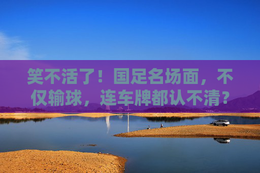 笑不活了!国足名场面,不仅输球,连车牌都认不清?