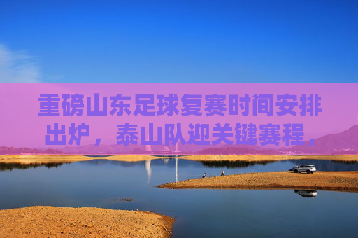 重磅山东足球复赛时间安排出炉，泰山队迎关键赛程，全力冲刺联赛目标