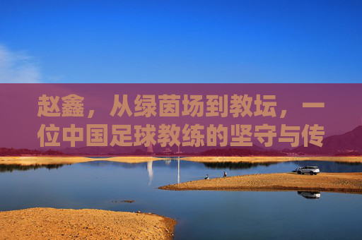 赵鑫,从绿茵场到教坛,一位中国足球教练的坚守与传承