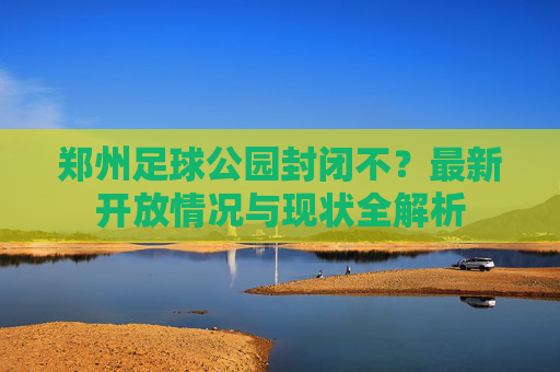 郑州足球公园封闭不?最新开放情况与现状全解析