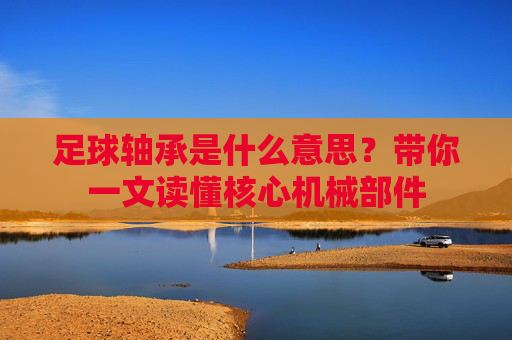 足球轴承是什么意思？带你一文读懂核心机械部件