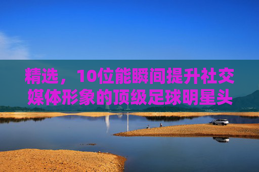 精选，10位能瞬间提升社交媒体形象的顶级足球明星头像