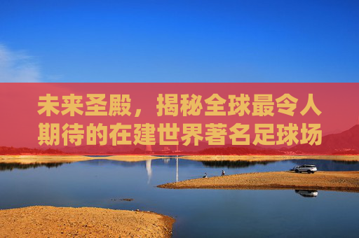 未来圣殿,揭秘全球最令人期待的在建世界著名足球场