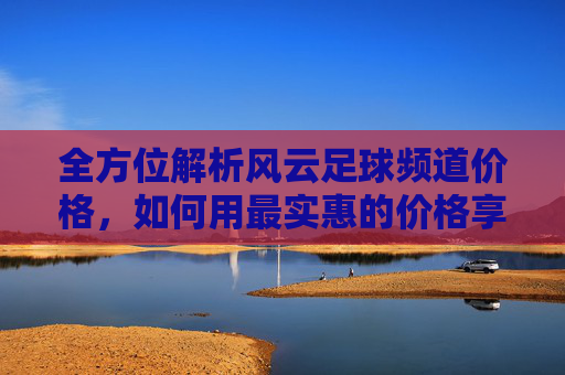 全方位解析风云足球频道价格，如何用最实惠的价格享受顶级足球盛宴