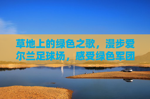 草地上的绿色之歌，漫步爱尔兰足球场，感受绿色军团的狂热
