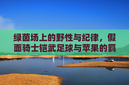 绿茵场上的野性与纪律，假面骑士铠武足球与苹果的羁绊