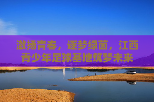 激扬青春,逐梦绿茵,江西青少年足球基地筑梦未来