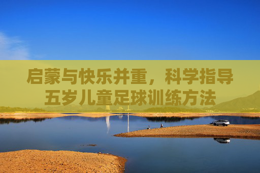 启蒙与快乐并重，科学指导五岁儿童足球训练方法