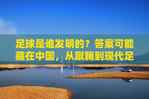 足球是谁发明的？答案可能藏在中国，从蹴鞠到现代足球的千年溯源