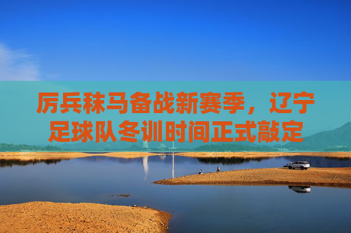 厉兵秣马备战新赛季,辽宁足球队冬训时间正式敲定