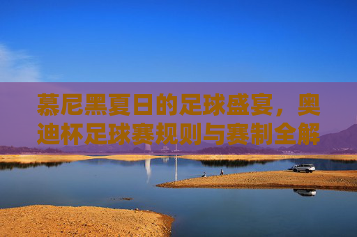 慕尼黑夏日的足球盛宴，奥迪杯足球赛规则与赛制全解析