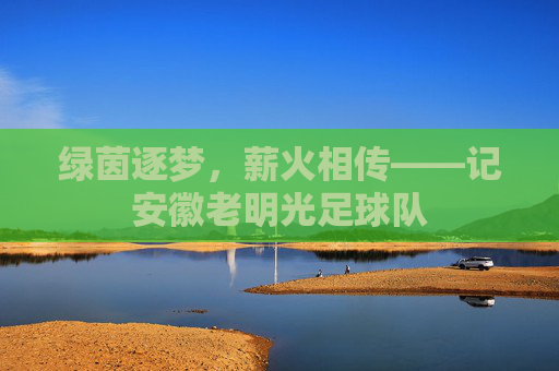 绿茵逐梦，薪火相传——记安徽老明光足球队