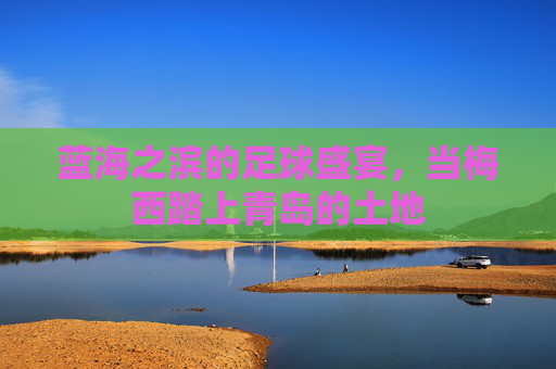 蓝海之滨的足球盛宴，当梅西踏上青岛的土地