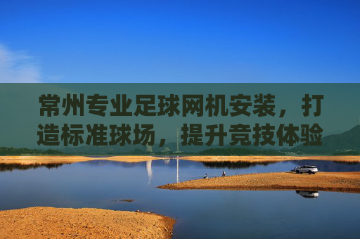 常州专业足球网机安装,打造标准球场,提升竞技体验