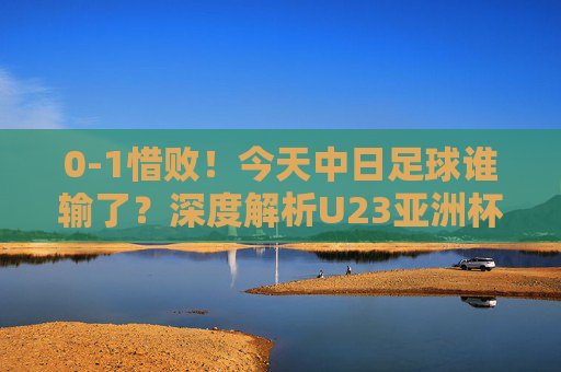 0-1惜败!今天中日足球谁输了?深度解析U23亚洲杯的差距