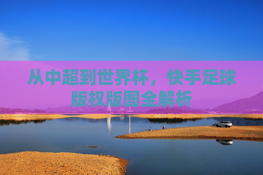 从中超到世界杯，快手足球版权版图全解析