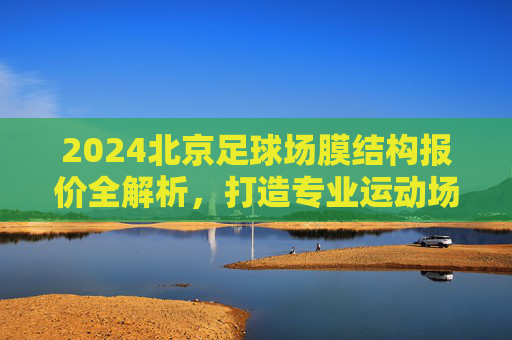 2024北京足球场膜结构报价全解析，打造专业运动场馆的成本考量