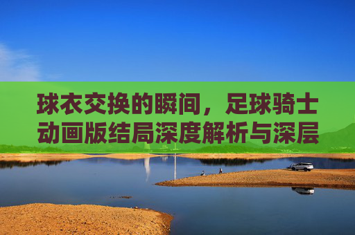 球衣交换的瞬间,足球骑士动画版结局深度解析与深层寓意